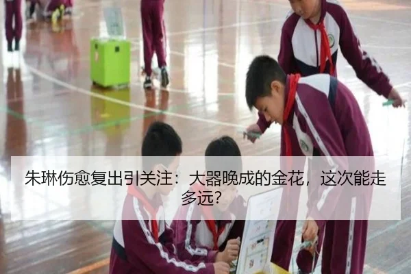朱琳伤愈复出引关注：大器晚成的金花，这次能走多远？
